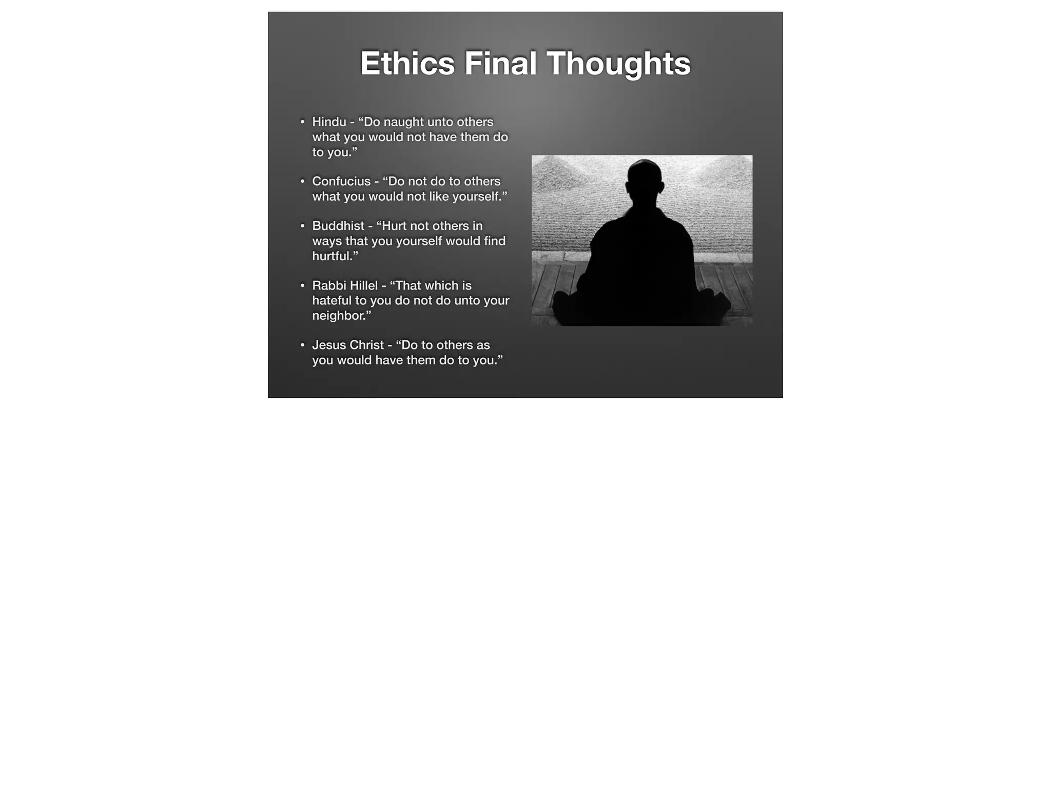 Ethics Final Thoughts
•

Hindu - “Do naught unto others
what you would not have them do
to you.”

•

Confucius - “Do not do to others
what you would not like yourself.”

•

Buddhist - “Hurt not others in
ways that you yourself would ﬁnd
hurtful.”

•

Rabbi Hillel - “That which is
hateful to you do not do unto your
neighbor.”

•

Jesus Christ - “Do to others as
you would have them do to you.”

 