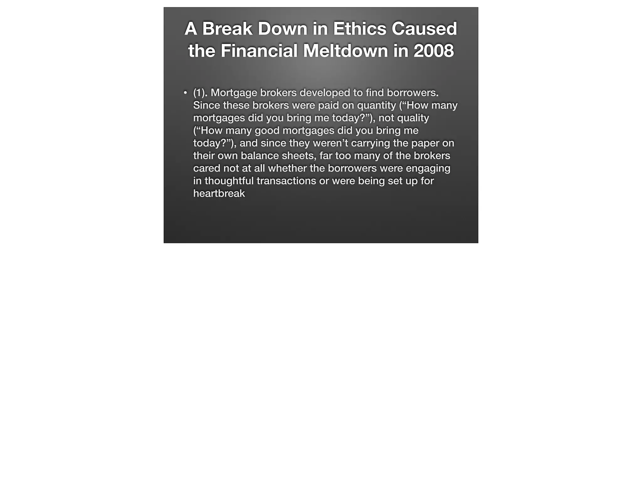 A Break Down in Ethics Caused
the Financial Meltdown in 2008
•

(1). Mortgage brokers developed to ﬁnd borrowers.
Since these brokers were paid on quantity (“How many
mortgages did you bring me today?”), not quality
(“How many good mortgages did you bring me
today?”), and since they weren’t carrying the paper on
their own balance sheets, far too many of the brokers
cared not at all whether the borrowers were engaging
in thoughtful transactions or were being set up for
heartbreak

 