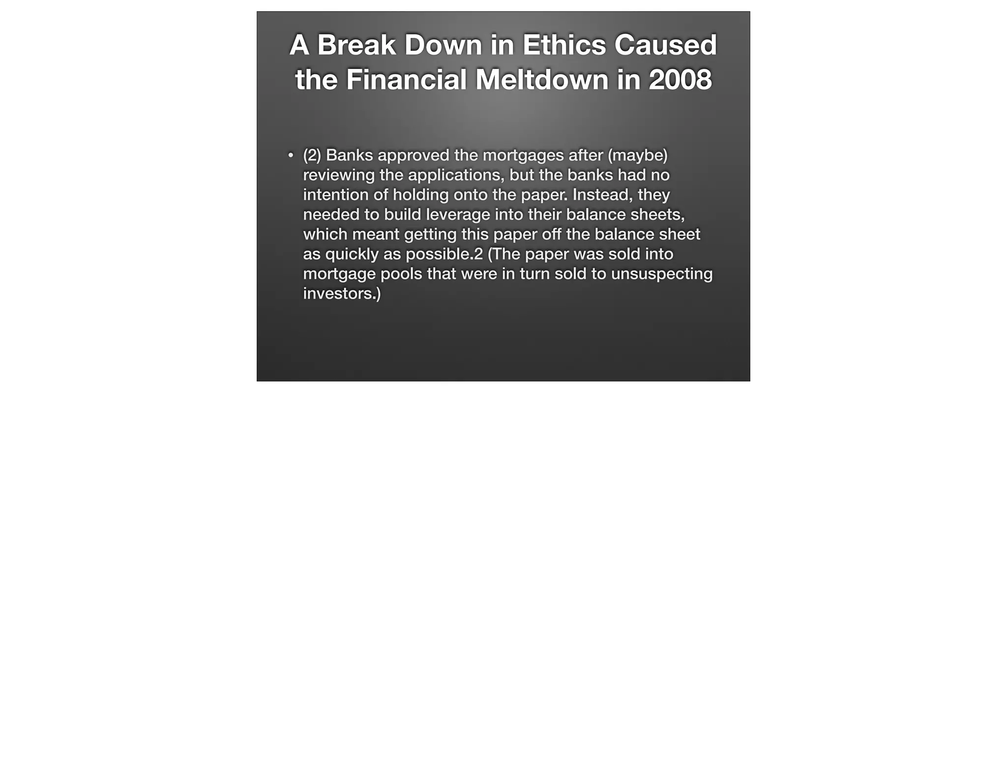 A Break Down in Ethics Caused
the Financial Meltdown in 2008
•

(2) Banks approved the mortgages after (maybe)
reviewing the applications, but the banks had no
intention of holding onto the paper. Instead, they
needed to build leverage into their balance sheets,
which meant getting this paper off the balance sheet
as quickly as possible.2 (The paper was sold into
mortgage pools that were in turn sold to unsuspecting
investors.)

 