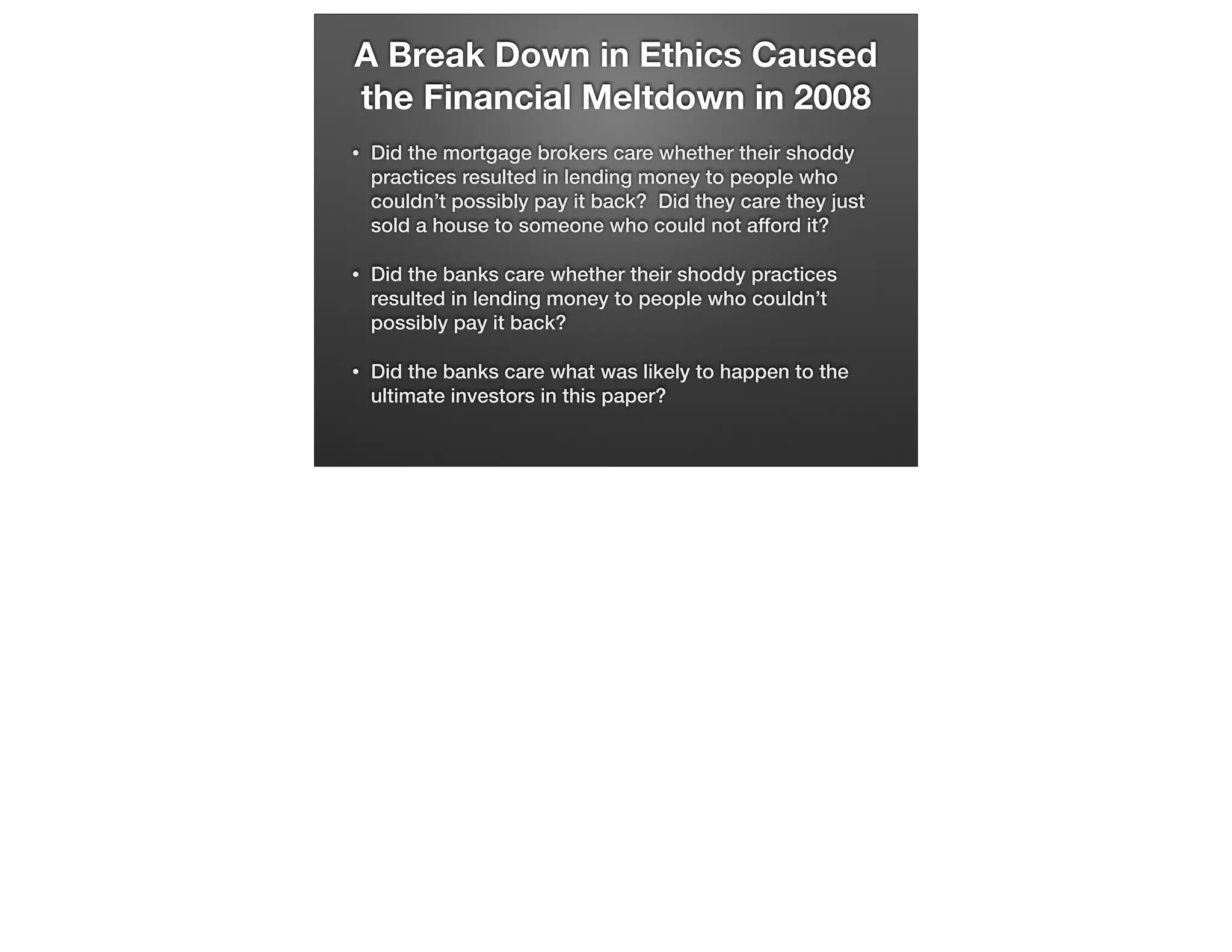 A Break Down in Ethics Caused
the Financial Meltdown in 2008
•

Did the mortgage brokers care whether their shoddy
practices resulted in lending money to people who
couldn’t possibly pay it back? Did they care they just
sold a house to someone who could not afford it?

•

Did the banks care whether their shoddy practices
resulted in lending money to people who couldn’t
possibly pay it back?

•

Did the banks care what was likely to happen to the
ultimate investors in this paper?

 