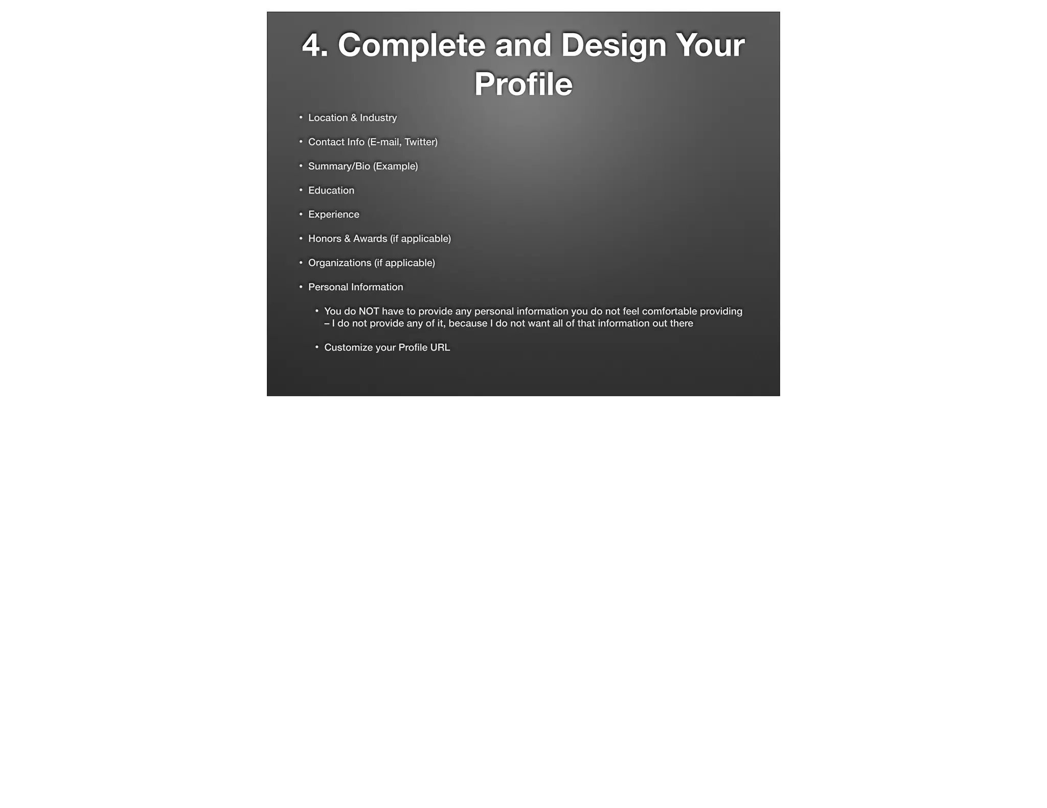 4. Complete and Design Your
Proﬁle
•

Location & Industry

•

Contact Info (E-mail, Twitter)

•

Summary/Bio (Example)

•

Education

•

Experience

•

Honors & Awards (if applicable)

•

Organizations (if applicable)

•

Personal Information
•

You do NOT have to provide any personal information you do not feel comfortable providing
– I do not provide any of it, because I do not want all of that information out there

•

Customize your Proﬁle URL

 