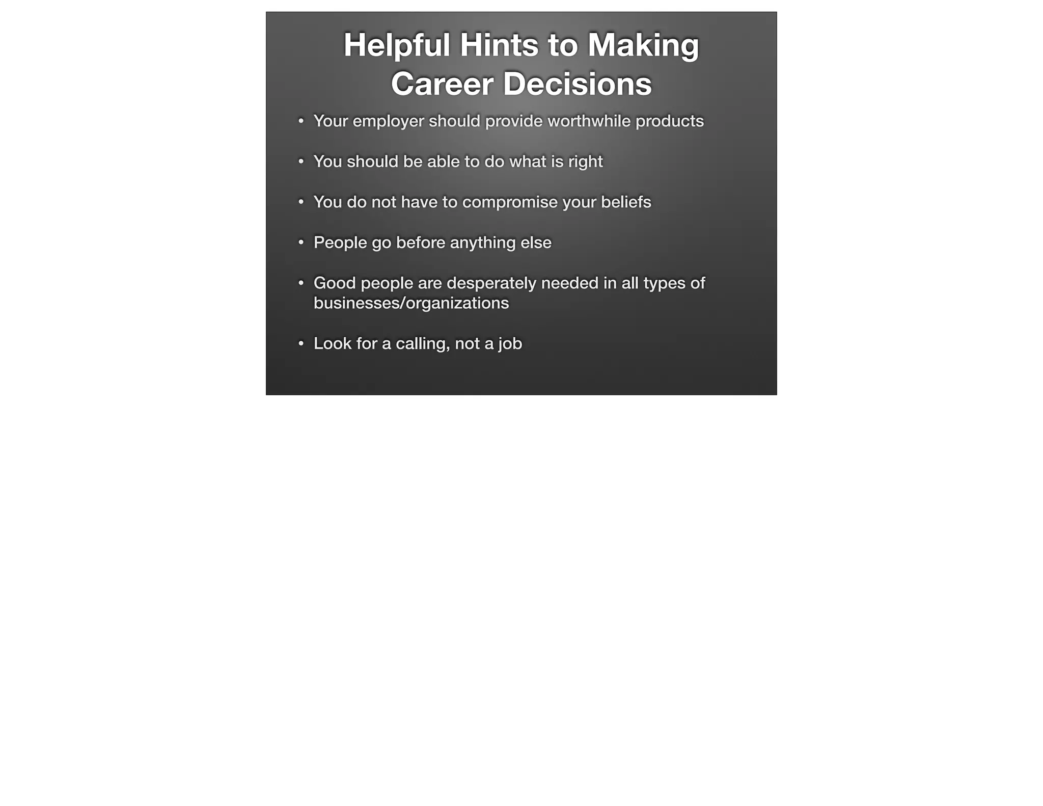 Helpful Hints to Making
Career Decisions
•

Your employer should provide worthwhile products

•

You should be able to do what is right

•

You do not have to compromise your beliefs

•

People go before anything else

•

Good people are desperately needed in all types of
businesses/organizations

•

Look for a calling, not a job

 