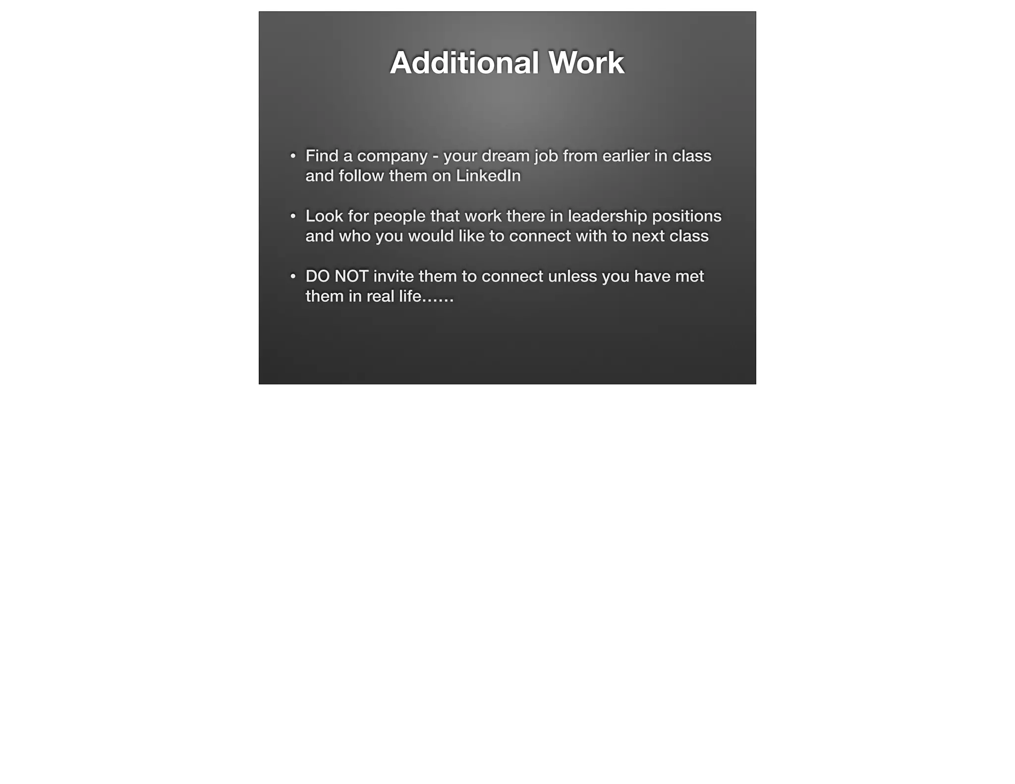 Additional Work
•

Find a company - your dream job from earlier in class
and follow them on LinkedIn

•

Look for people that work there in leadership positions
and who you would like to connect with to next class

•

DO NOT invite them to connect unless you have met
them in real life……

 