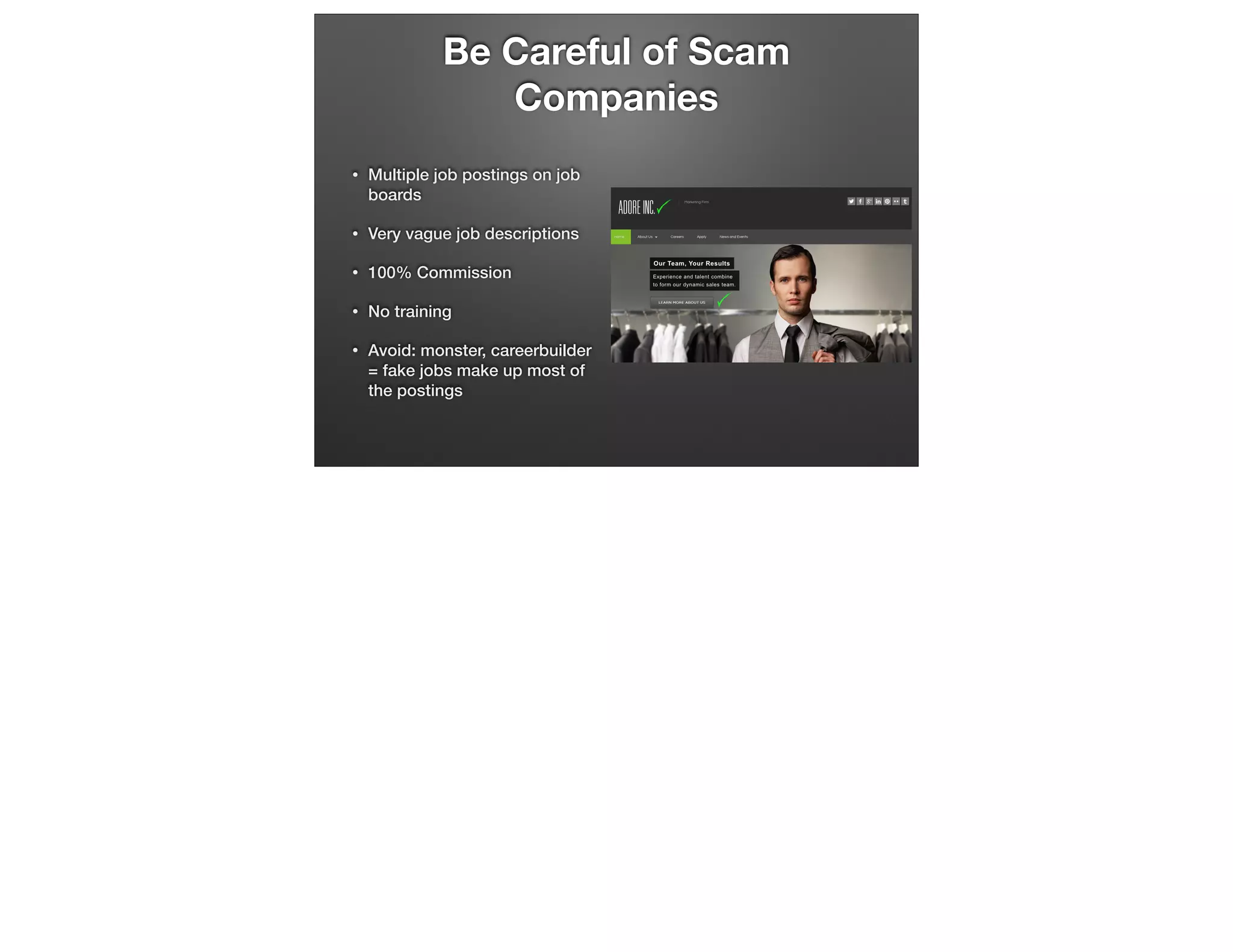 Be Careful of Scam
Companies
•

Multiple job postings on job
boards

•

Very vague job descriptions

•

100% Commission

•

No training

•

Avoid: monster, careerbuilder
= fake jobs make up most of
the postings

 