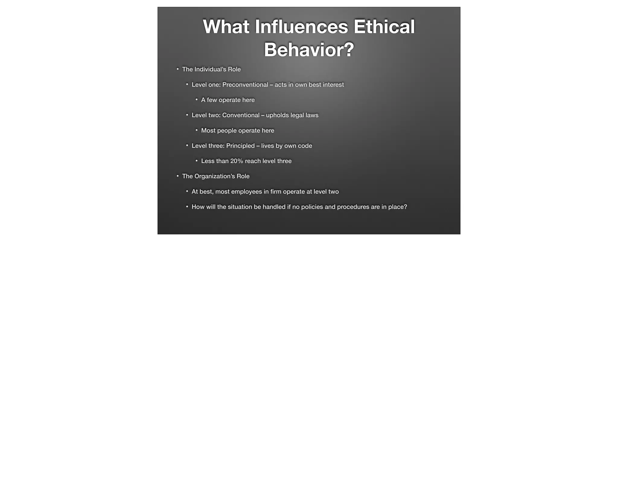What Inﬂuences Ethical
Behavior?
•

The Individual’s Role
•

Level one: Preconventional – acts in own best interest
•

•

Level two: Conventional – upholds legal laws
•

•

Most people operate here

Level three: Principled – lives by own code
•

•

A few operate here

Less than 20% reach level three

The Organization’s Role
•

At best, most employees in ﬁrm operate at level two

•

How will the situation be handled if no policies and procedures are in place?

 