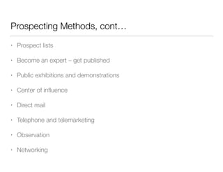 Prospecting Methods, cont…
•

Prospect lists

•

Become an expert – get published

•

Public exhibitions and demonstrations

•

Center of inﬂuence

•

Direct mail

•

Telephone and telemarketing

•

Observation

•

Networking

 