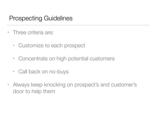 Prospecting Guidelines
•

Three criteria are:
•
•

Concentrate on high potential customers

•
•

Customize to each prospect

Call back on no-buys

Always keep knocking on prospect’s and customer’s
door to help them

 