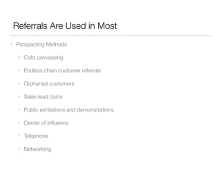 Referrals Are Used in Most
•

Prospecting Methods
•

Cold canvassing

•

Endless chain customer referrals

•

Orphaned customers

•

Sales lead clubs

•

Public exhibitions and demonstrations

•

Center of inﬂuence

•

Telephone

•

Networking

 