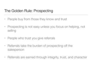 The Golden Rule: Prospecting
•

People buy from those they know and trust

•

Prospecting is not easy unless you focus on helping, not
selling

•

People who trust you give referrals

•

Referrals take the burden of prospecting off the
salesperson

•

Referrals are earned through integrity, trust, and character

 
