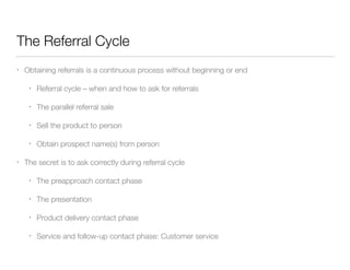 The Referral Cycle
•

Obtaining referrals is a continuous process without beginning or end
•
•

The parallel referral sale

•

Sell the product to person

•
•

Referral cycle – when and how to ask for referrals

Obtain prospect name(s) from person

The secret is to ask correctly during referral cycle
•

The preapproach contact phase

•

The presentation

•

Product delivery contact phase

•

Service and follow-up contact phase: Customer service

 