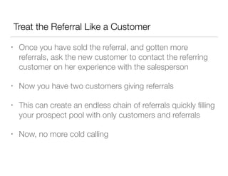 Treat the Referral Like a Customer
•

Once you have sold the referral, and gotten more
referrals, ask the new customer to contact the referring
customer on her experience with the salesperson

•

Now you have two customers giving referrals

•

This can create an endless chain of referrals quickly ﬁlling
your prospect pool with only customers and referrals

•

Now, no more cold calling

 