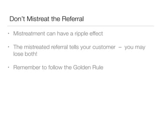 Don’t Mistreat the Referral
•

Mistreatment can have a ripple effect

•

The mistreated referral tells your customer – you may
lose both!

•

Remember to follow the Golden Rule

 