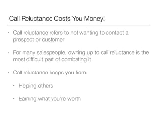 Call Reluctance Costs You Money!
•

Call reluctance refers to not wanting to contact a
prospect or customer

•

For many salespeople, owning up to call reluctance is the
most difﬁcult part of combating it

•

Call reluctance keeps you from:
•

Helping others

•

Earning what you’re worth

 