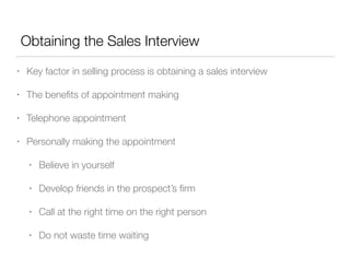 Obtaining the Sales Interview
•

Key factor in selling process is obtaining a sales interview

•

The beneﬁts of appointment making

•

Telephone appointment

•

Personally making the appointment
•

Believe in yourself

•

Develop friends in the prospect’s ﬁrm

•

Call at the right time on the right person

•

Do not waste time waiting

 