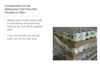 Compensation for the
Salesperson that Does Not
Prospect is Often:
•

Based upon mostly salary with
a small bonus and expenses
such as car and oﬃce supplies
paid


•

If you do not sell you still get
paid, but not for very long

 