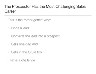 The Prospector Has the Most Challenging Sales
Career
•

This is the “order getter” who:
•
•

Converts the lead into a prospect

•

Sells one day, and

•
•

Finds a lead

Sells in the future too

That is a challenge

 