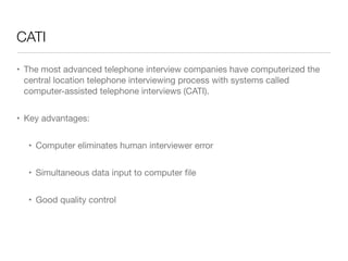 CATI
• The most advanced telephone interview companies have computerized the
central location telephone interviewing process with systems called
computer-assisted telephone interviews (CATI).

• Key advantages: 

• Computer eliminates human interviewer error

• Simultaneous data input to computer ﬁle

• Good quality control
 