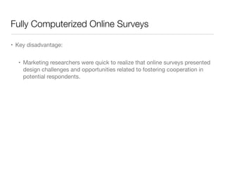 Fully Computerized Online Surveys
• Key disadvantage: 

• Marketing researchers were quick to realize that online surveys presented
design challenges and opportunities related to fostering cooperation in
potential respondents.
 