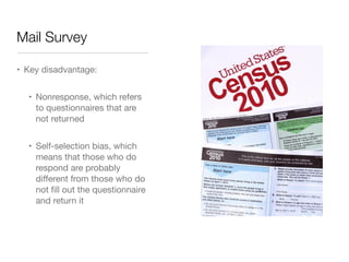 Mail Survey
• Key disadvantage: 

• Nonresponse, which refers
to questionnaires that are
not returned

• Self-selection bias, which
means that those who do
respond are probably
diﬀerent from those who do
not ﬁll out the questionnaire
and return it
 