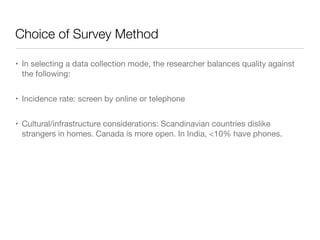 Choice of Survey Method
• In selecting a data collection mode, the researcher balances quality against
the following:

• Incidence rate: screen by online or telephone

• Cultural/infrastructure considerations: Scandinavian countries dislike
strangers in homes. Canada is more open. In India, <10% have phones.
 