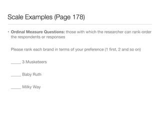Scale Examples (Page 178)
• Ordinal Measure Questions: those with which the researcher can rank-order
the respondents or responses

Please rank each brand in terms of your preference (1 ﬁrst, 2 and so on)

_____ 3 Musketeers

_____ Baby Ruth

_____ Milky Way
 