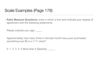 Scale Examples (Page 178)
• Ratio Measure Questions: ones in which a true zero Indicate your degree of
agreement with the following statements

Please indicate your age: _____

Approximately how many times in the last month have your purchased
something over $5 in a 7-11 store?

0 1 2 3 4 5 More than 5 (Specify) ______

 
