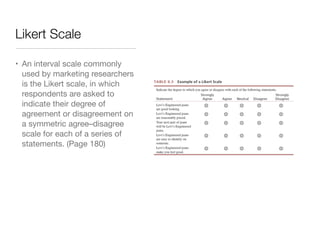 Likert Scale
• An interval scale commonly
used by marketing researchers
is the Likert scale, in which
respondents are asked to
indicate their degree of
agreement or disagreement on
a symmetric agree–disagree
scale for each of a series of
statements. (Page 180)
 
