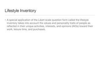 Lifestyle Inventory
• A special application of the Likert scale question form called the lifestyle
inventory takes into account the values and personality traits of people as
reﬂected in their unique activities, interests, and opinions (AIOs) toward their
work, leisure time, and purchases.
 