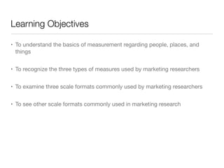 Learning Objectives
• To understand the basics of measurement regarding people, places, and
things

• To recognize the three types of measures used by marketing researchers

• To examine three scale formats commonly used by marketing researchers

• To see other scale formats commonly used in marketing research
 