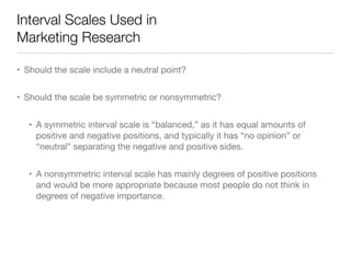 Interval Scales Used in  
Marketing Research
• Should the scale include a neutral point? 

• Should the scale be symmetric or nonsymmetric?

• A symmetric interval scale is “balanced,” as it has equal amounts of
positive and negative positions, and typically it has “no opinion” or
“neutral” separating the negative and positive sides.

• A nonsymmetric interval scale has mainly degrees of positive positions
and would be more appropriate because most people do not think in
degrees of negative importance.
 