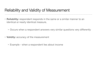 Reliability and Validity of Measurement
• Reliability: respondent responds in the same or a similar manner to an
identical or nearly identical measure.

• Occurs when a respondent answers very similar questions very diﬀerently

• Validity: accuracy of the measurement

• Example - when a respondent lies about income
 