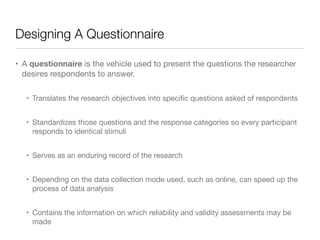 Designing A Questionnaire
• A questionnaire is the vehicle used to present the questions the researcher
desires respondents to answer.

• Translates the research objectives into speciﬁc questions asked of respondents

• Standardizes those questions and the response categories so every participant
responds to identical stimuli

• Serves as an enduring record of the research 

• Depending on the data collection mode used, such as online, can speed up the
process of data analysis 

• Contains the information on which reliability and validity assessments may be
made
 