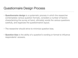 Questionnaire Design Process
• Questionnaire design is a systematic process in which the researcher
contemplates various question formats, considers a number of factors
characterizing the survey at hand, ultimately words the various questions
carefully, and organizes the questionnaire’s layout.

• The researcher should strive to minimize question bias. 

• Question bias is the ability of a question’s wording or format to inﬂuence
respondents’ answers.
 