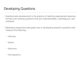 Developing Questions
• Questionnaire development is the practice of selecting appropriate response
formats and wording questions that are understandable, unambiguous, and
unbiased. 

• Marketing researchers take great care in developing research questions that
measure the following:

• Attitudes 

• Beliefs 

• Behaviors 

• Demographics
 