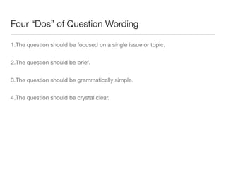 Four “Dos” of Question Wording
1.The question should be focused on a single issue or topic.

2.The question should be brief.

3.The question should be grammatically simple.

4.The question should be crystal clear.
 