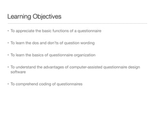 Learning Objectives
• To appreciate the basic functions of a questionnaire

• To learn the dos and don’ts of question wording

• To learn the basics of questionnaire organization

• To understand the advantages of computer-assisted questionnaire design
software 

• To comprehend coding of questionnaires
 