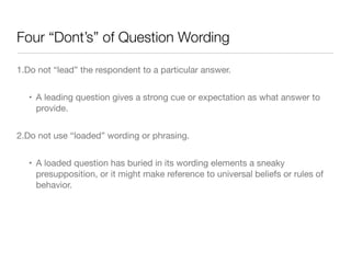 Four “Dont’s” of Question Wording
1.Do not “lead” the respondent to a particular answer.

• A leading question gives a strong cue or expectation as what answer to
provide.

2.Do not use “loaded” wording or phrasing. 

• A loaded question has buried in its wording elements a sneaky
presupposition, or it might make reference to universal beliefs or rules of
behavior.
 