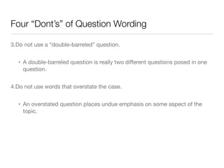 Four “Dont’s” of Question Wording
3.Do not use a “double-barreled” question. 

• A double-barreled question is really two diﬀerent questions posed in one
question.

4.Do not use words that overstate the case. 

• An overstated question places undue emphasis on some aspect of the
topic.
 