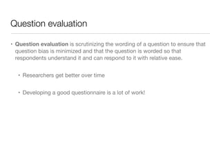 Question evaluation
• Question evaluation is scrutinizing the wording of a question to ensure that
question bias is minimized and that the question is worded so that
respondents understand it and can respond to it with relative ease.

• Researchers get better over time

• Developing a good questionnaire is a lot of work!
 