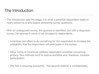 The Introduction
• The introduction sets the stage; it is what a potential respondent reads or
hears before he or she begins answering survey questions.

• With an undisguised survey, the sponsor is identiﬁed, but with a disguised
survey, the sponsor’s name is not divulged to respondents.

• Incentives are oﬀers to do something for the respondent to increase the
probability that the respondent will participate in the survey.

• Other forms of incentives address respondent anxieties concerning
privacy. Two methods tend to reduce anxieties and, therefore, increase
participation. 

• The ﬁrst is ensuring anonymity. The second method is conﬁdentiality.
 