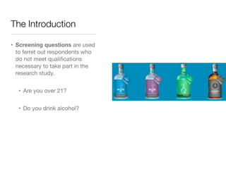 The Introduction
• Screening questions are used
to ferret out respondents who
do not meet qualiﬁcations
necessary to take part in the
research study.

• Are you over 21?

• Do you drink alcohol?
 