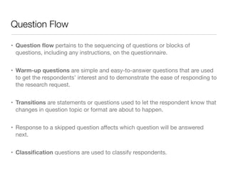 Question Flow
• Question ﬂow pertains to the sequencing of questions or blocks of
questions, including any instructions, on the questionnaire.

• Warm-up questions are simple and easy-to-answer questions that are used
to get the respondents’ interest and to demonstrate the ease of responding to
the research request.

• Transitions are statements or questions used to let the respondent know that
changes in question topic or format are about to happen.

• Response to a skipped question aﬀects which question will be answered
next.

• Classiﬁcation questions are used to classify respondents.
 