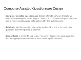Computer-Assisted Questionnaire Design
• Computer-assisted questionnaire design refers to software that allows
users to use computer technology to develop and disseminate questionnaires
and to retrieve and analyze data gathered by the questionnaire.

• Skip logic lets the questionnaire designer direct the online survey to ask
questions based on previous answers.

• Display logic is similar to skip logic. The survey displays or asks questions
that are appropriate based on the respondent’s prior answers.
 