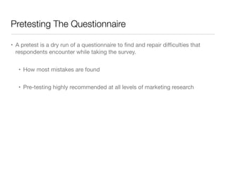 Pretesting The Questionnaire
• A pretest is a dry run of a questionnaire to ﬁnd and repair diﬃculties that
respondents encounter while taking the survey.

• How most mistakes are found

• Pre-testing highly recommended at all levels of marketing research
 