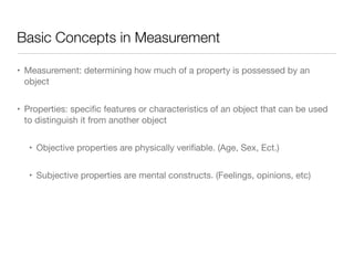 Basic Concepts in Measurement
• Measurement: determining how much of a property is possessed by an
object

• Properties: speciﬁc features or characteristics of an object that can be used
to distinguish it from another object

• Objective properties are physically veriﬁable. (Age, Sex, Ect.)

• Subjective properties are mental constructs. (Feelings, opinions, etc)
 