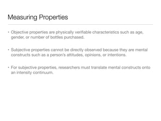 Measuring Properties
• Objective properties are physically veriﬁable characteristics such as age,
gender, or number of bottles purchased.

• Subjective properties cannot be directly observed because they are mental
constructs such as a person’s attitudes, opinions, or intentions.

• For subjective properties, researchers must translate mental constructs onto
an intensity continuum.
 