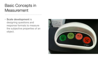 Basic Concepts in
Measurement
• Scale development is
designing questions and
response formats to measure
the subjective properties of an
object.
 