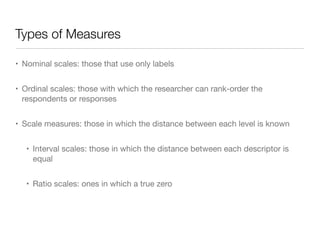 Types of Measures
• Nominal scales: those that use only labels

• Ordinal scales: those with which the researcher can rank-order the
respondents or responses

• Scale measures: those in which the distance between each level is known

• Interval scales: those in which the distance between each descriptor is
equal

• Ratio scales: ones in which a true zero
 