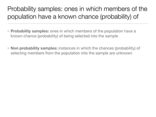 Probability samples: ones in which members of the
population have a known chance (probability) of
• Probability samples: ones in which members of the population have a
known chance (probability) of being selected into the sample

• Non probability samples: instances in which the chances (probability) of
selecting members from the population into the sample are unknown
 