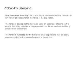 Probability Sampling:
• Simple random sampling: the probability of being selected into the sample
is “known” and equal for all members of the population. 

• The random device method involves using an apparatus of some sort to
ensure that every member of the population has the same chance of being
selected into the sample.

• The random numbers method involves small populations that are easily
accommodated by the physical aspects of the device.
 